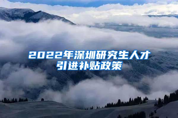 2022年深圳研究生人才引进补贴政策