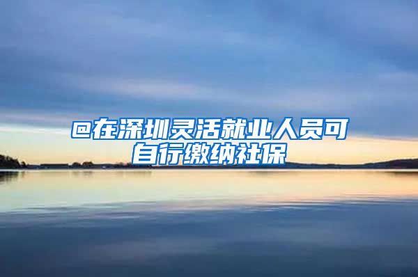 @在深圳灵活就业人员可自行缴纳社保