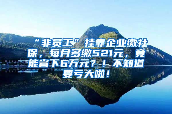 “非员工”挂靠企业缴社保，每月多缴521元，竟能省下6万元？！不知道要亏大啦！