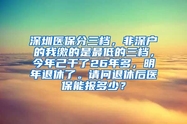 深圳医保分三档，非深户的我缴的是最低的三档，今年己干了26年多，明年退休了。请问退休后医保能报多少？