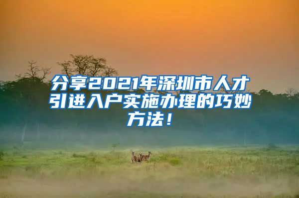 分享2021年深圳市人才引进入户实施办理的巧妙方法！