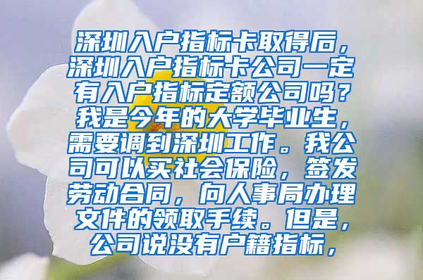 深圳入户指标卡取得后，深圳入户指标卡公司一定有入户指标定额公司吗？我是今年的大学毕业生，需要调到深圳工作。我公司可以买社会保险，签发劳动合同，向人事局办理文件的领取手续。但是，公司说没有户籍指标，