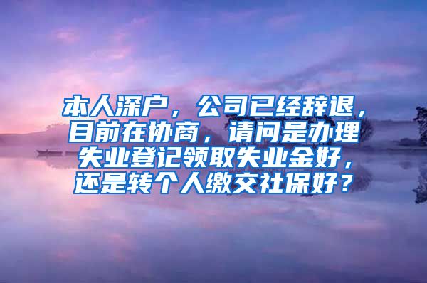 本人深户，公司已经辞退，目前在协商，请问是办理失业登记领取失业金好，还是转个人缴交社保好？