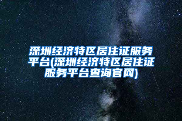 深圳经济特区居住证服务平台(深圳经济特区居住证服务平台查询官网)