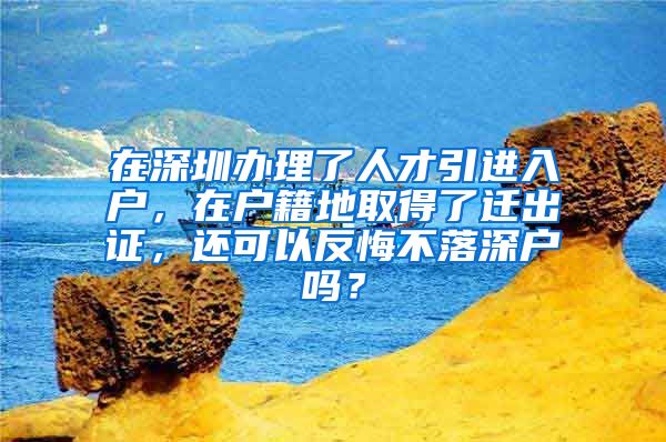 在深圳办理了人才引进入户，在户籍地取得了迁出证，还可以反悔不落深户吗？