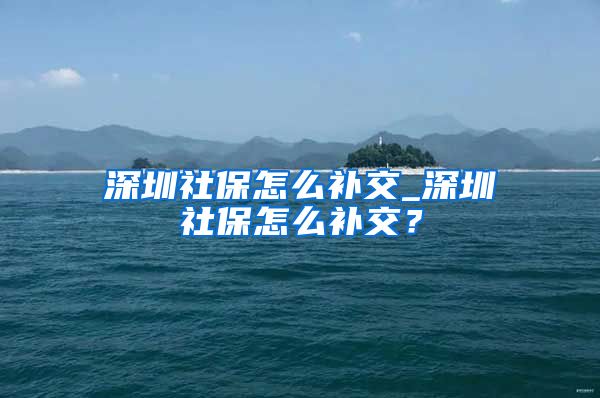 深圳社保怎么补交_深圳社保怎么补交？