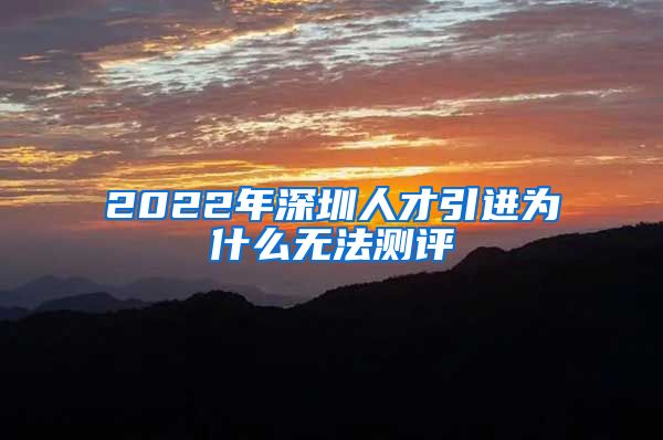 2022年深圳人才引进为什么无法测评