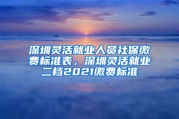 深圳灵活就业人员社保缴费标准表，深圳灵活就业二档2021缴费标准