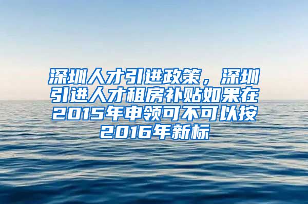 深圳人才引进政策，深圳引进人才租房补贴如果在2015年申领可不可以按2016年新标