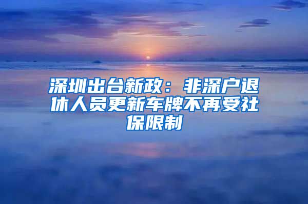 深圳出台新政：非深户退休人员更新车牌不再受社保限制