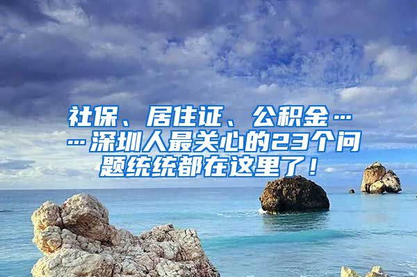 社保、居住证、公积金……深圳人最关心的23个问题统统都在这里了！