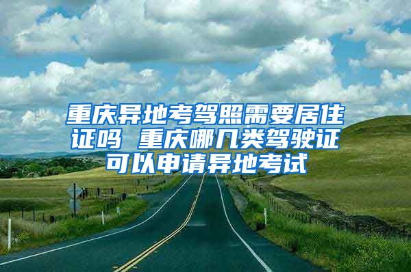 重庆异地考驾照需要居住证吗 重庆哪几类驾驶证可以申请异地考试