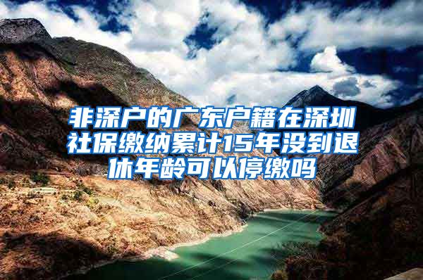 非深户的广东户籍在深圳社保缴纳累计15年没到退休年龄可以停缴吗