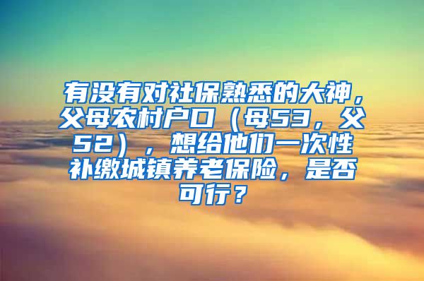 有没有对社保熟悉的大神，父母农村户口（母53，父52），想给他们一次性补缴城镇养老保险，是否可行？