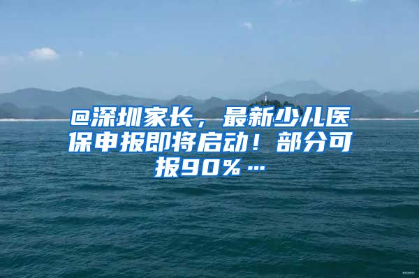 @深圳家长，最新少儿医保申报即将启动！部分可报90%…