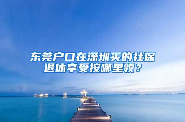 东莞户口在深圳买的社保退休享受按哪里领？