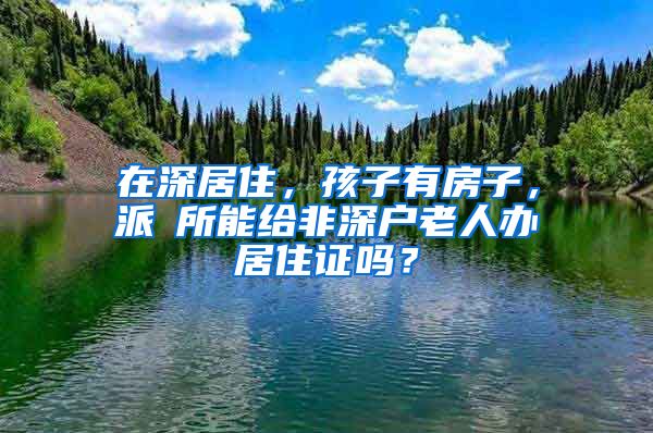 在深居住，孩子有房子，派岀所能给非深户老人办居住证吗？