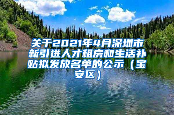 关于2021年4月深圳市新引进人才租房和生活补贴拟发放名单的公示（宝安区）