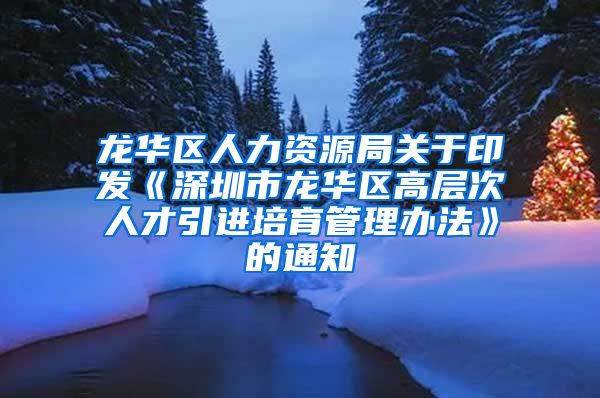 龙华区人力资源局关于印发《深圳市龙华区高层次人才引进培育管理办法》的通知