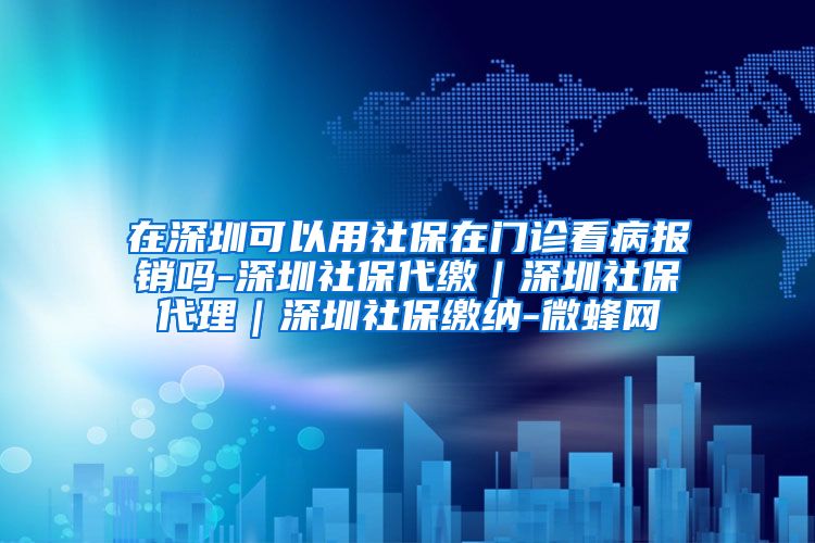 在深圳可以用社保在门诊看病报销吗-深圳社保代缴｜深圳社保代理｜深圳社保缴纳-微蜂网