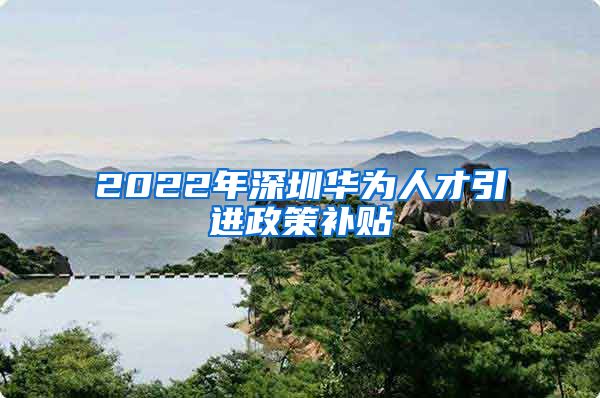 2022年深圳华为人才引进政策补贴