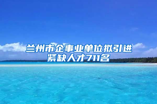 兰州市企事业单位拟引进紧缺人才711名