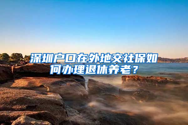 深圳户口在外地交社保如何办理退休养老？