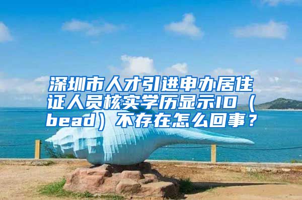 深圳市人才引进申办居住证人员核实学历显示ID（bead）不存在怎么回事？