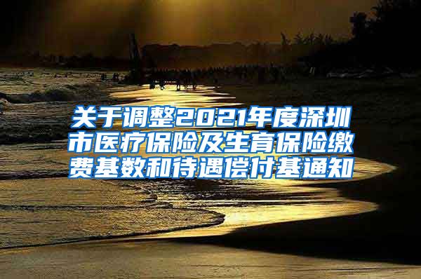 关于调整2021年度深圳市医疗保险及生育保险缴费基数和待遇偿付基通知