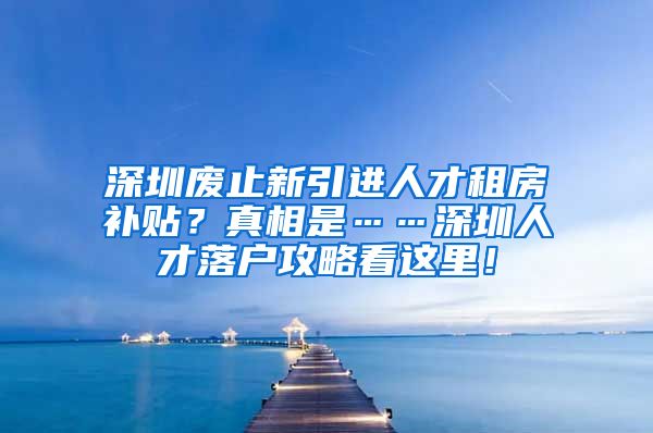 深圳废止新引进人才租房补贴？真相是……深圳人才落户攻略看这里！