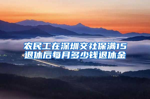 农民工在深圳交社保满15退休后每月多少钱退休金