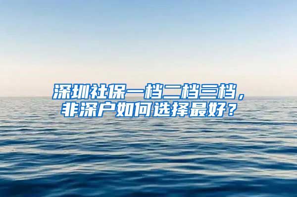 深圳社保一档二档三档，非深户如何选择最好？