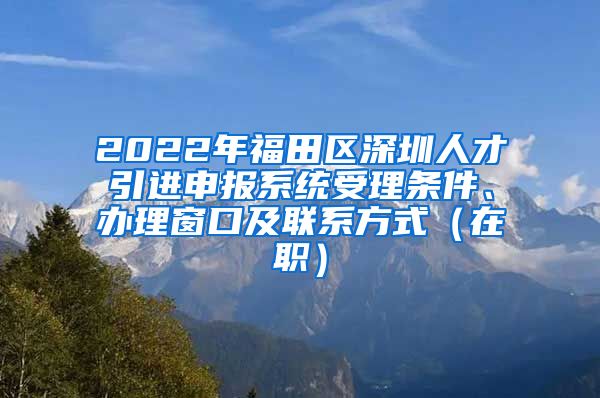 2022年福田区深圳人才引进申报系统受理条件、办理窗口及联系方式（在职）