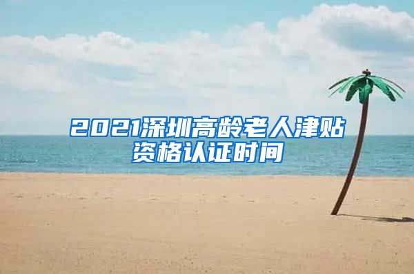 2021深圳高龄老人津贴资格认证时间