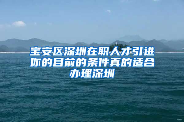 宝安区深圳在职人才引进你的目前的条件真的适合办理深圳