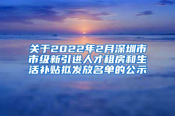 关于2022年2月深圳市市级新引进人才租房和生活补贴拟发放名单的公示