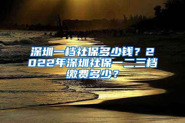 深圳一档社保多少钱？2022年深圳社保一二三档缴费多少？