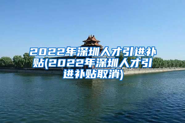 2022年深圳人才引进补贴(2022年深圳人才引进补贴取消)