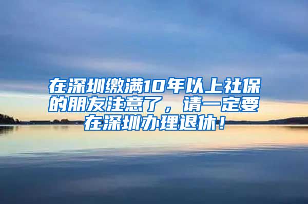 在深圳缴满10年以上社保的朋友注意了，请一定要在深圳办理退休！