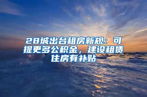 28城出台租房新规：可提更多公积金，建设租赁住房有补贴