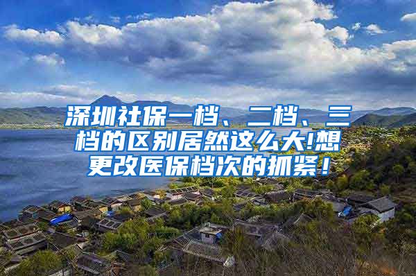 深圳社保一档、二档、三档的区别居然这么大!想更改医保档次的抓紧！