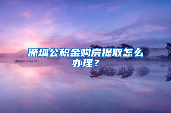 深圳公积金购房提取怎么办理？