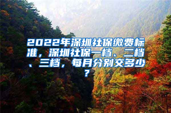 2022年深圳社保缴费标准，深圳社保一档、二档、三档，每月分别交多少？