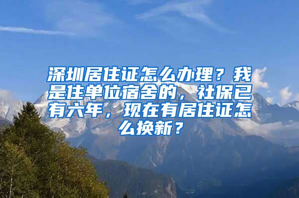 深圳居住证怎么办理？我是住单位宿舍的，社保已有六年，现在有居住证怎么换新？