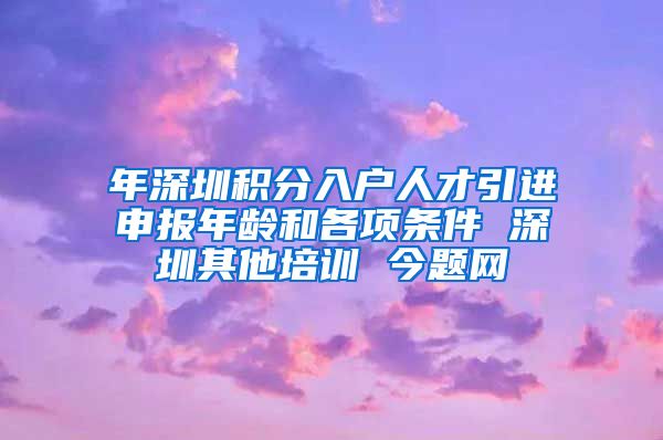 年深圳积分入户人才引进申报年龄和各项条件 深圳其他培训 今题网