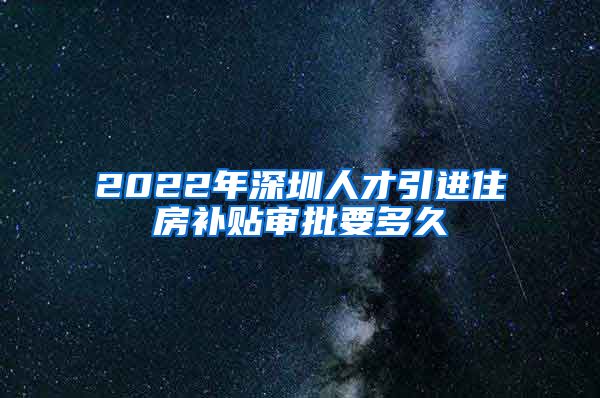 2022年深圳人才引进住房补贴审批要多久