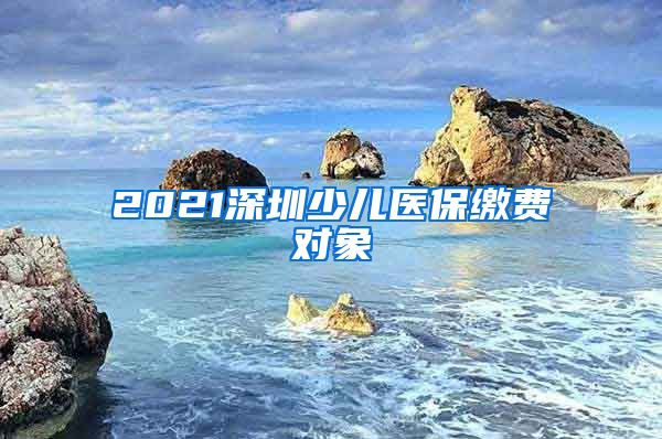 2021深圳少儿医保缴费对象