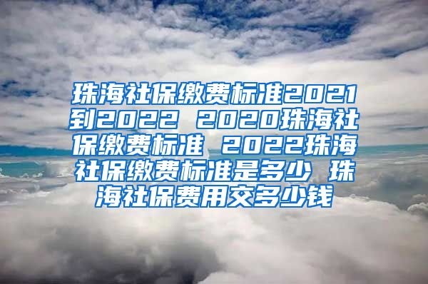 珠海社保缴费标准2021到2022 2020珠海社保缴费标准 2022珠海社保缴费标准是多少 珠海社保费用交多少钱