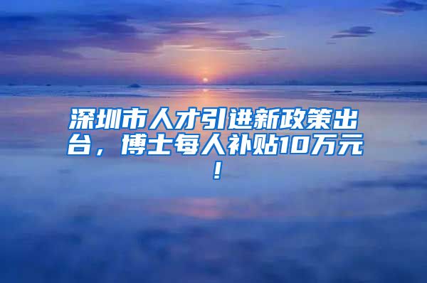 深圳市人才引进新政策出台，博士每人补贴10万元！