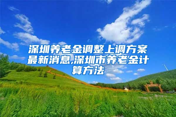 深圳养老金调整上调方案最新消息,深圳市养老金计算方法